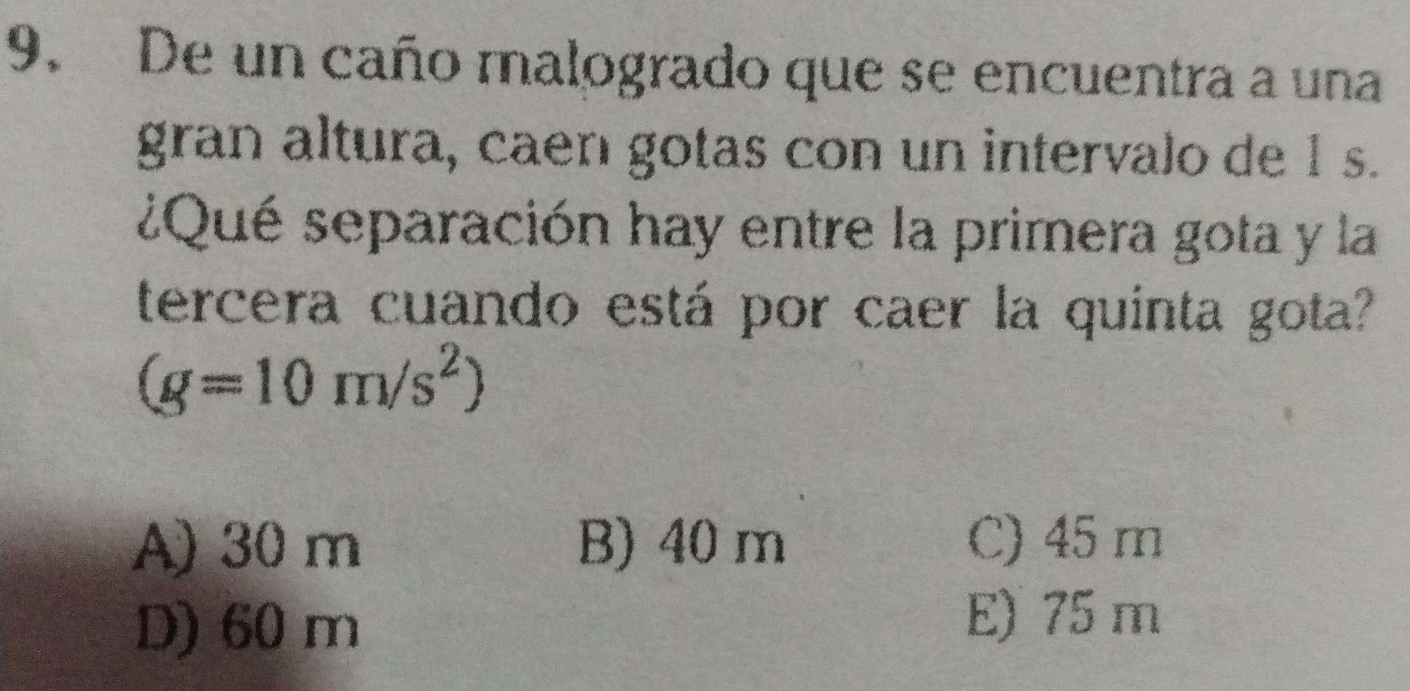 De un caño malogrado que se encuentra a una
gran altura, caen gotas con un intervalo de 1 s.
¿Qué separación hay entre la primera gota y la
tercera cuando está por caer la quinta gota?
(g=10m/s^2)
A) 30 m B) 40 m
C) 45 m
D) 60 m
E) 75 m