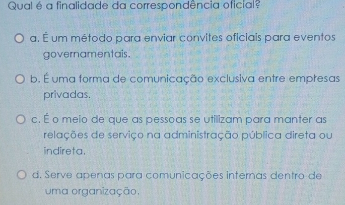 Qual é a finalidade da correspondência oficial?
a. É um método para enviar convites oficiais para eventos
governamentais.
b. É uma forma de comunicação exclusiva entre empresas
privadas.
c. É o meio de que as pessoas se utilizam para manter as
relações de serviço na administração pública direta ou
indireta.
d. Serve apenas para comunicações internas dentro de
uma organização.