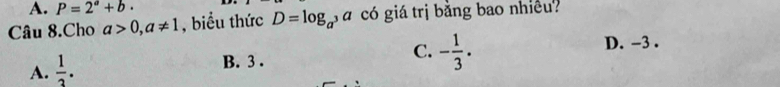 A. P=2^a+b·
Câu 8.Cho a>0, a!= 1 , biểu thức D=log _a^3a có giá trị bằng bao nhiều?
D. -3.
A.  1/3 .
B. 3.
C. - 1/3 .