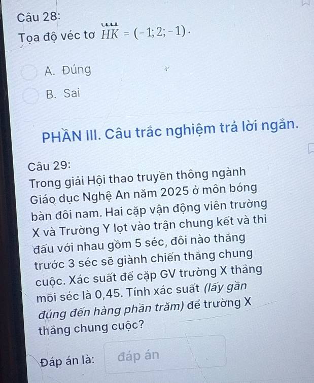 Tọa độ véc tơ HK=(-1;2;-1)·
A. Đúng
B. Sai
PHÄN III. Câu trắc nghiệm trả lời ngắn.
Câu 29:
Trong giải Hội thao truyền thông ngành
Giáo dục Nghệ An năm 2025 ở môn bóng
bàn đôi nam. Hai cặp vận động viên trường
X và Trường Y lọt vào trận chung kết và thi
đấu với nhau gồm 5 séc, đôi nào thắng
trước 3 séc sẽ giành chiến thắng chung
cuộc. Xác suất để cặp GV trường X thắng
mỗi séc là 0, 45. Tính xác suất (lấy gần
đúng đến hàng phần trăm) để trường X
thăng chung cuộc?
Đáp án là: đáp án