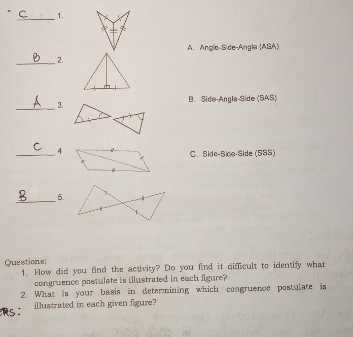 A. Angle-Side-Angle (ASA)
_
2.
B. Side-Angle-Side (SAS)
_
3.
_
4
C. Side-Side-Side (SSS)
_
5.
- 
Questions:
1. How did you find the activity? Do you find it difficult to identify what
congruence postulate is illustrated in each figure?
2. What is your basis in determining which congruence postulate is
illustrated in each given figure?