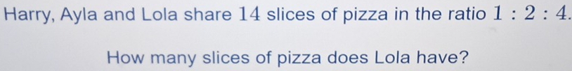 Harry, Ayla and Lola share 14 slices of pizza in the ratio 1:2:4. 
How many slices of pizza does Lola have?