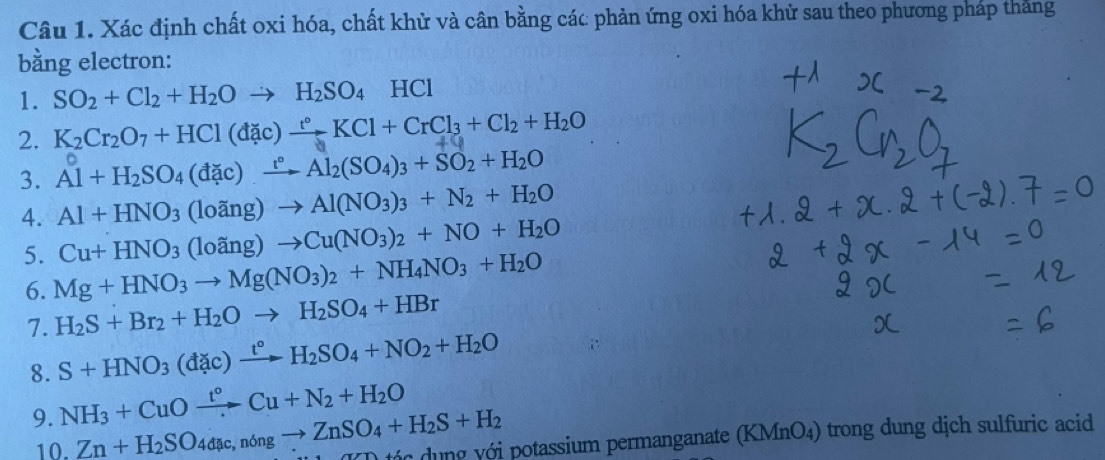 Xác định chất oxi hóa, chất khử và cân bằng các phản ứng oxi hóa khử sau theo phương pháp thăng 
bằng electron: 
1. SO_2+Cl_2+H_2Oto H_2SO_4HCl
2. K₂Cr₂O7 + HCl (đặc) — KCl + CrCl₃ + Cl₂ + H₂O
3. Al+H_2SO_4(dac)xrightarrow r°Al_2(SO_4)_3+SO_2+H_2O
4. Al+HNO_3(loang)to Al(NO_3)_3+N_2+H_2O
Cu+HNO_3(loang)to Cu(NO_3)_2+NO+H_2O
5. Mg+HNO_3to Mg(NO_3)_2+NH_4NO_3+H_2O
6. H_2S+Br_2+H_2Oto H_2SO_4+HBr
7. S+HNO_3(dac)xrightarrow t°H_2SO_4+NO_2+H_2O
8. 
9. NH_3+CuOxrightarrow t°Cu+N_2+H_2O
10. Zn+H_2SO_4dac,n6ngto ZnSO_4+H_2S+H_2 tớc dung với potassium permanganate (KMnO₄) trong dung dịch sulfuric acid