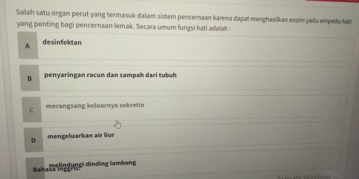 Salah satu organ perut yang termasuk dalam sistem pencernaan karena dapat menghasilkan enzim yaitu empedu hati
yang penting bagi pencernaan lemak. Secara umum fungsi hati adalah :
A desinfektan
B penyaringan racun dan sampah dari tubuh
C merangsang keluarnya sekretin
D mengeluarkan air liur
melindungi dinding lambung
Bahasa Inggris:
W W in dows