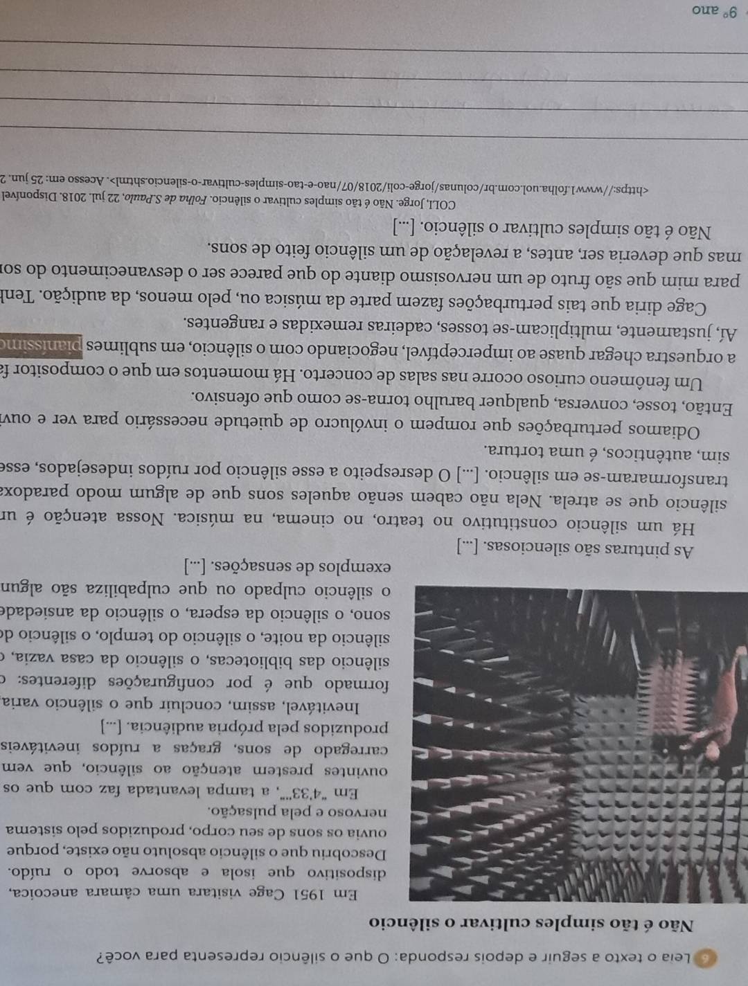 Leia o texto a seguir e depois responda: O que o silêncio representa para você?
Não é tão simples cultivar o silêncio
Em 1951 Cage visitara uma câmara anecoica,
ispositivo que isola e absorve todo o ruído.
escobriu que o silêncio absoluto não existe, porque
uvia os sons de seu corpo, produzidos pelo sistema
ervoso e pela pulsação.
Em “4’33''”, a tampa levantada faz com que os
uvintes prestem atenção ao silêncio, que vem
rregado de sons, graças a ruídos inevitáveis
roduzidos pela própria audiência. [...]
Inevitável, assim, concluir que o silêncio varia
rmado que é por configurações diferentes: o
lêncio das bibliotecas, o silêncio da casa vazia, o
lêncio da noite, o silêncio do templo, o silêncio de
no, o silêncio da espera, o silêncio da ansiedade
silêncio culpado ou que culpabiliza são algun
exemplos de sensações. [...]
As pinturas são silenciosas. [...]
Há um silêncio constitutivo no teatro, no cinema, na música. Nossa atenção é um
silêncio que se atrela. Nela não cabem senão aqueles sons que de algum modo paradox:
transformaram-se em silêncio. [...] O desrespeito a esse silêncio por ruídos indesejados, esse
sim, autênticos, é uma tortura.
Odiamos perturbações que rompem o invólucro de quietude necessário para ver e ouvi
Então, tosse, conversa, qualquer barulho torna-se como que ofensivo.
Um fenômeno curioso ocorre nas salas de concerto. Há momentos em que o compositor fa
a orquestra chegar quase ao imperceptível, negociando com o silêncio, em sublimes pianíssimo
Aí, justamente, multiplicam-se tosses, cadeiras remexidas e rangentes.
Cage diria que tais perturbações fazem parte da música ou, pelo menos, da audição. Tenk
para mim que são fruto de um nervosismo diante do que parece ser o desvanecimento do sor
mas que deveria ser, antes, a revelação de um silêncio feito de sons.
Não é tão simples cultivar o silêncio. [...]
COLI, Jorge. Não é tão simples cultivar o silêncio. Folha de S.Paulo, 22 jul. 2018. Disponível. Acesso em: 25 jun. 2
_
_
_
_
9° ano