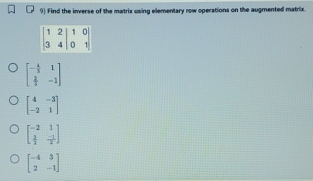 Find the inverse of the matrix using elementary row operations on the augmented matrix.
beginbmatrix - 4/3 &1  2/3 &-1endbmatrix
beginbmatrix 4&-3 -2&1endbmatrix
beginbmatrix -2&1  3/2 & (-1)/2 endbmatrix
beginbmatrix -4&3 2&-1endbmatrix