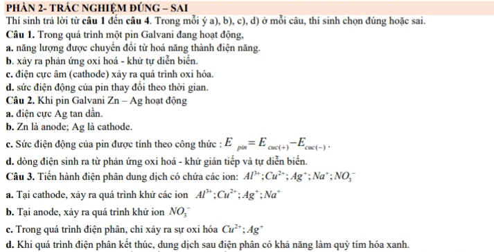 PHẢN 2- TRÁC NGHIỆM ĐÚNG - SAI
Thí sinh trả lời từ câu 1 đến câu 4. Trong mỗi ý a), b), c), d) ở mỗi câu, thí sinh chọn đúng hoặc sai.
Câu 1. Trong quá trình một pin Galvani đang hoạt động,
a. năng lượng được chuyển đổi từ hoá năng thành điện năng.
b. xãy ra phản ứng oxi hoá - khử tự diễn biển.
c. điện cực âm (cathode) xảy ra quá trình oxi hóa.
d. sức điện động của pin thay đổi theo thời gian.
Câu 2. Khi pin Galvani Zn-Ag hoạt động
a. điện cực Ag tan dần.
b. Zn là anode; Ag là cathode.
c. Sức điện động của pin được tính theo công thức : E_pin=E_cuc(+)-E_cuc(-).
d. dòng điện sinh ra từ phản ứng oxi hoá - khữ gián tiếp và tự diễn biến.
Câu 3. Tiến hành điện phân dung dịch có chứa các ion: Al^(3+);Cu^(2+);Ag^+;Na^+;NO_3^(-
a. Tại cathode, xảy ra quá trình khử các ion Al^3+);Cu^(2+);Ag^+;Na^+
b. Tại anode, xảy ra quá trình khử ion NO_3^(-
c. Trong quá trình điện phân, chỉ xảy ra sự oxi hóa Cu^2+);Ag^+
d. Khi quá trình điện phân kết thúc, dung dịch sau điện phân có khả năng làm quỳ tím hóa xanh.