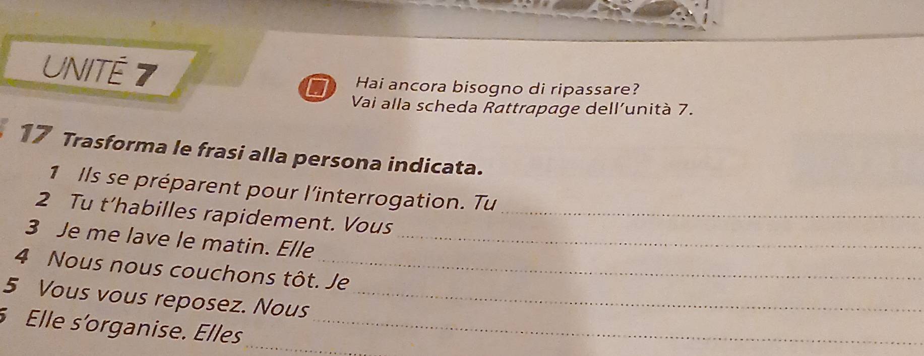 UNITÉ 7 
Hai ancora bisogno di ripassare? 
Vai alla scheda Rattrapage dell’unità 7. 
17 Trasforma le frasi alla persona indicata. 
1 Ils se préparent pour l'interrogation. Tu 
2 Tu t’habilles rapidement. Vous_ 
3 Je me lave le matin. Elle_ 
4 Nous nous couchons tôt. Je 
5 Vous vous reposez. Nous_ 
Elle s'organise. Elles__