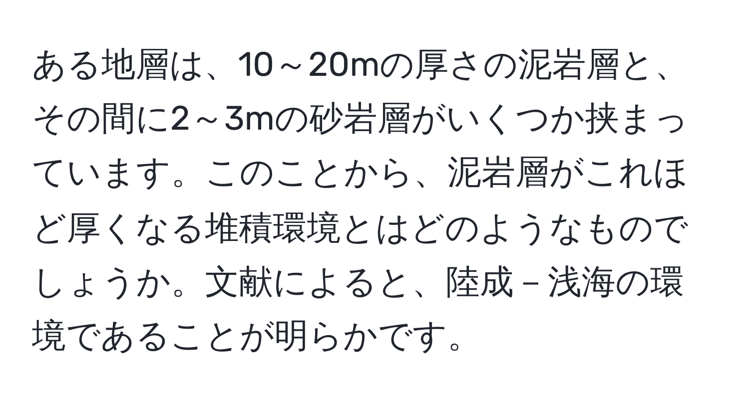 ある地層は、10～20mの厚さの泥岩層と、その間に2～3mの砂岩層がいくつか挟まっています。このことから、泥岩層がこれほど厚くなる堆積環境とはどのようなものでしょうか。文献によると、陸成－浅海の環境であることが明らかです。