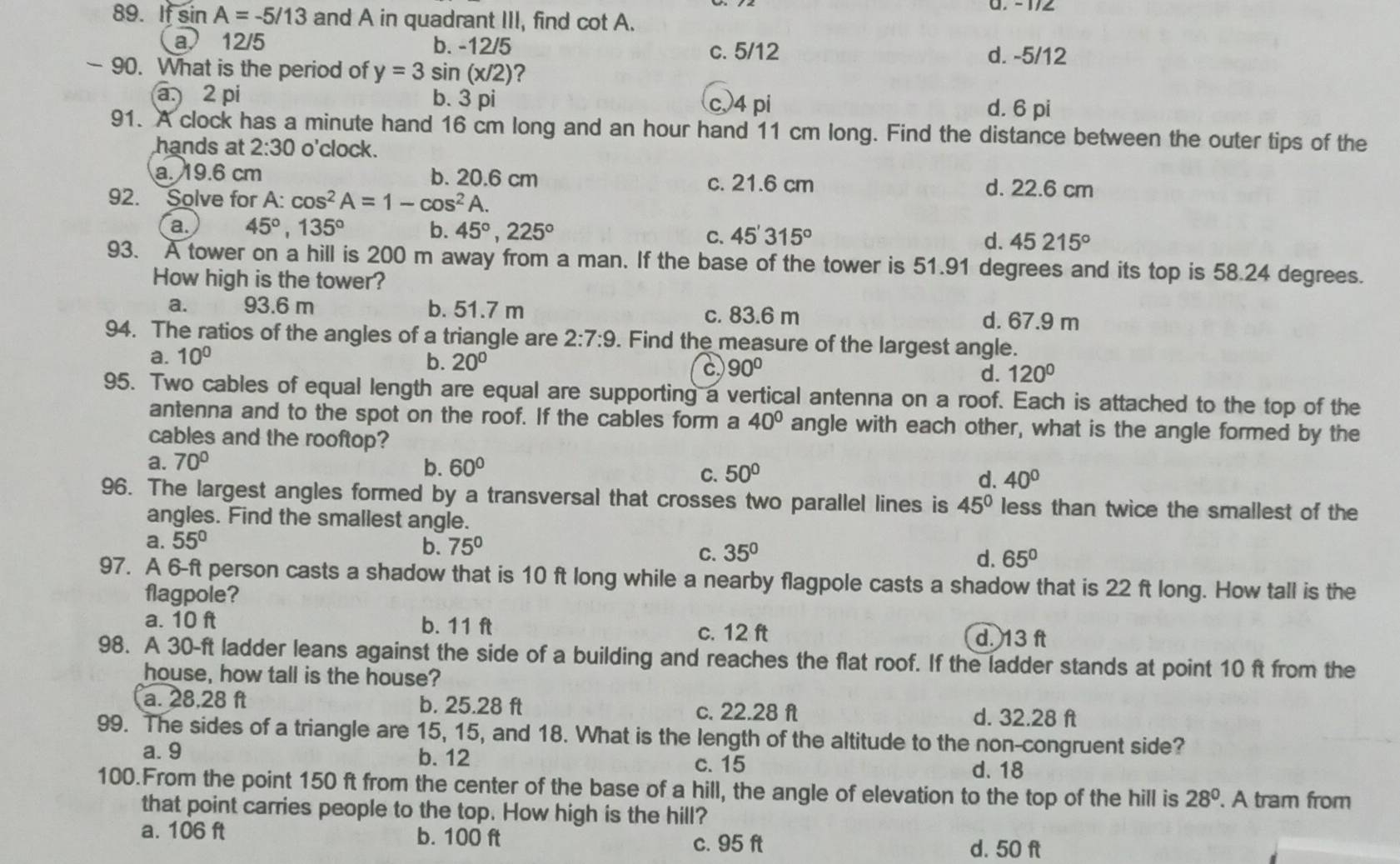 If sin A=-5/13 and A in quadrant III, find cot A.
a 12/5 b. -12/5
c. 5/12 d. -5/12
- 90. What is the period of y=3sin (x/2) 2
a. 2 pi b. 3 pi c4 pi
d. 6 pi
91. A clock has a minute hand 16 cm long and an hour hand 11 cm long. Find the distance between the outer tips of the
hands at 2:30 o'clock.
a. 19.6 cm b. 20.6 cm c. 21.6 cm
92. Solve for A: cos^2A=1-cos^2A
d. 22.6 cm
a. 45°,135° b. 45°,225° C. 45'315° d. 45215°
93. A tower on a hill is 200 m away from a man. If the base of the tower is 51.91 degrees and its top is 58.24 degrees.
How high is the tower?
a. 93.6 m b. 51.7 m c. 83.6 m d. 67.9 m
94. The ratios of the angles of a triangle are 2:7:9. Find the measure of the largest angle.
a. 10°
b. 20°
a 90°
d. 120°
95. Two cables of equal length are equal are supporting a vertical antenna on a roof. Each is attached to the top of the
antenna and to the spot on the roof. If the cables form a 40° angle with each other, what is the angle formed by the
cables and the rooftop?
a. 70° b. 60° C. 50° d. 40°
96. The largest angles formed by a transversal that crosses two parallel lines is 45° less than twice the smallest of the
angles. Find the smallest angle.
a. 55°
b. 75°
C. 35° d. 65°
97. A 6-ft person casts a shadow that is 10 ft long while a nearby flagpole casts a shadow that is 22 ft long. How tall is the
flagpole?
a. 10 ft b. 11 ft c. 12 ft d. 13 ft
98. A 30-ft ladder leans against the side of a building and reaches the flat roof. If the ladder stands at point 10 ft from the
house, how tall is the house?
a. 28.28 ft b. 25.28 ft c. 22.28 ft d. 32.28 ft
99. The sides of a triangle are 15, 15, and 18. What is the length of the altitude to the non-congruent side?
a. 9 b. 12
c. 15 d. 18
100.From the point 150 ft from the center of the base of a hill, the angle of elevation to the top of the hill is 28°. A tram from
that point carries people to the top. How high is the hill?
a. 106 ft b. 100 ft c. 95 ft d. 50 ft