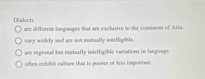 Dialects
are different languages that are exclusive to the continent of Asia.
vary widely and are not mutually intelligible.
are regional but mutually intelligible variations in language.
often exhibit culture that is poorer or less important.