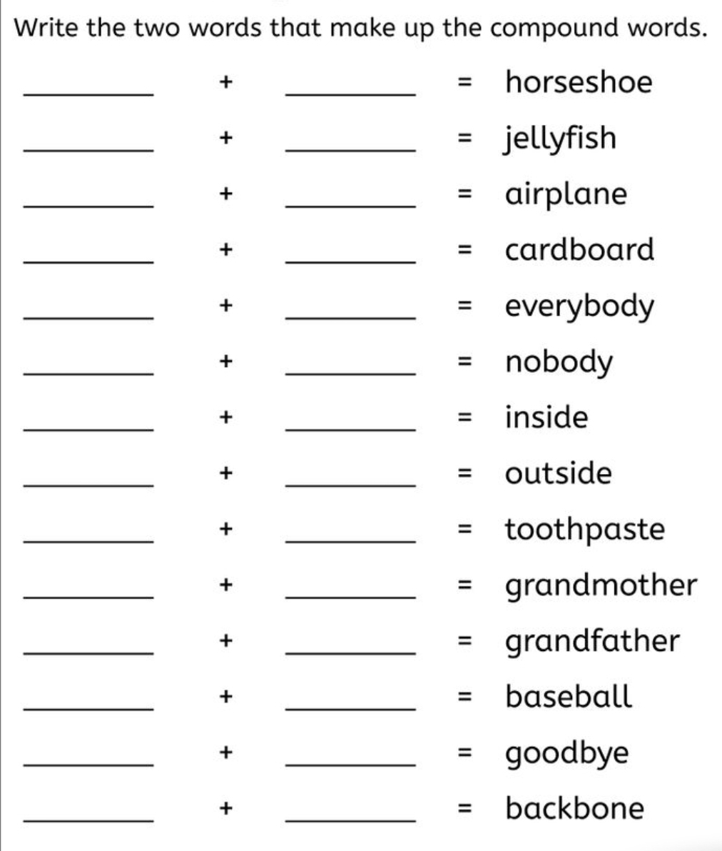 Write the two words that make up the compound words. 
_+ _= horseshoe 
_ 
+ 
_= jellyfish 
_+ _= airplane 
_+ _= cardboard 
_+ _= everybody 
_+ _= nobody 
_+ _= inside 
_+ _= outside 
_+ _= toothpaste 
_ 
+ 
_= grandmother 
_ 
+ 
_= grandfather 
_+ _= baseball 
_ 
+ 
_= goodbye 
_+ _= backbone