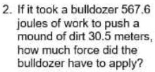 If it took a bulldozer 567.6
joules of work to push a 
mound of dirt 30.5 meters, 
how much force did the 
bulldozer have to apply?