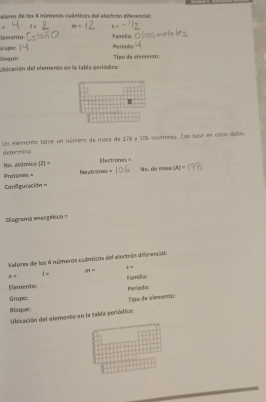 alores de los 4 números cuánticos del electrón diferencial: 
= 1 = m= s=
lemento: Familia: 
Grupo: Periodo: 
Bloque: Tipo de elemento: 
Ubicación del elemento en la tabla periódica: 
Un elemento tiene un número de masa de 178 y 106 neutrones. Con base en estos datos, 
determina: 
No. atómico (Z)= Electrones = 
Protones = Neutrones = No. de masa (A)=
Configuración = 
Diagrama energético = 
Valores de los 4 números cuánticos del electrón diferencial:
s=
m=
n= I=
Familia: 
Elemento: 
Periodo: 
Grupo: Tipo de elemento: 
Bloque: 
Ubicación del elemento en la tabia periódica: