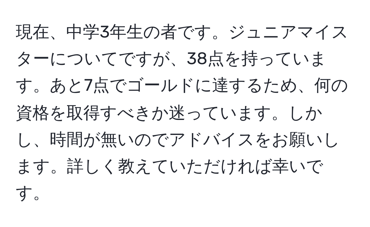 現在、中学3年生の者です。ジュニアマイスターについてですが、38点を持っています。あと7点でゴールドに達するため、何の資格を取得すべきか迷っています。しかし、時間が無いのでアドバイスをお願いします。詳しく教えていただければ幸いです。