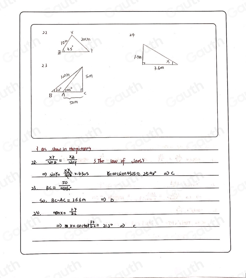 22 
24 
23 
I as show in the picturey 
22.  XY/sin Z = XZ/sin Y  SThe law of iness
Rightarrow sin gamma = XK/sin beta  0.4305 gamma =arcsin 0.430sapprox 25.48° Rightarrow c
23 BC= 50/tan 30° 
50,BC-AC=36.6m Rightarrow D
24. tan x= (1.4)/3.6 
Rightarrow x=arctan  (1.4)/2.6 =21.3°Rightarrow c