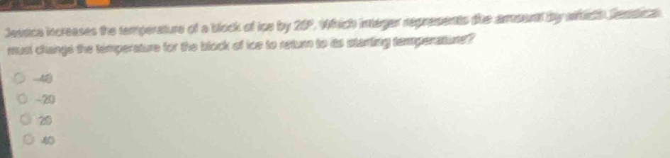 Jessica increases the temperature of a block of ipe by 25° Which ineger represents tie amount by wich Sentica 
must changs the temperature for the block of ice to return to its starting tempenature ?
-48
~ 20
20
40