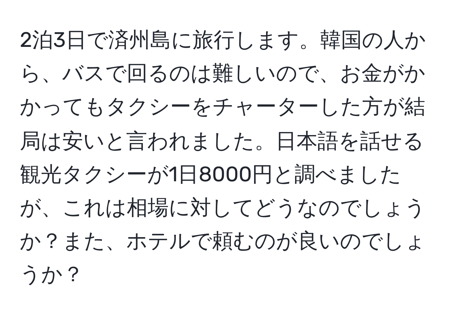 2泊3日で済州島に旅行します。韓国の人から、バスで回るのは難しいので、お金がかかってもタクシーをチャーターした方が結局は安いと言われました。日本語を話せる観光タクシーが1日8000円と調べましたが、これは相場に対してどうなのでしょうか？また、ホテルで頼むのが良いのでしょうか？