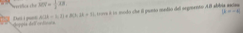 verifica che overline MN= 1/2 overline AB,
 k=-6
1o Dati i punti A(2k=1,2) 6 B(3,2k+5) , trova k in modo che il punto medio del segmento AB abbia ascissa 
doppía dell'ordinata.