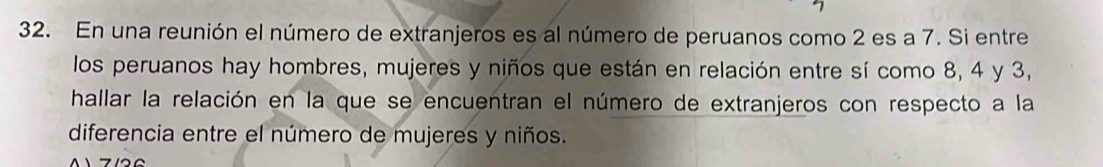 En una reunión el número de extranjeros es al número de peruanos como 2 es a 7. Si entre 
los peruanos hay hombres, mujeres y niños que están en relación entre sí como 8, 4 y 3, 
hallar la relación en la que se encuentran el número de extranjeros con respecto a la 
diferencia entre el número de mujeres y niños.