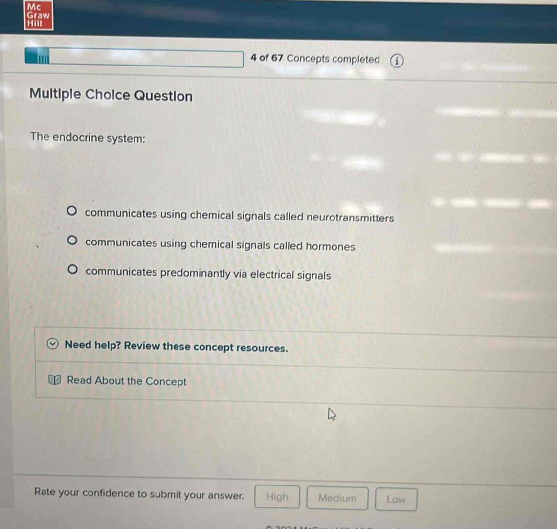 Mc
Graw
Hill
4 of 67 Concepts completed 1
Multiple Choice Question
The endocrine system:
communicates using chemical signals called neurotransmitters
communicates using chemical signals called hormones
communicates predominantly via electrical signals
Need help? Review these concept resources.
Read About the Concept
Rate your confidence to submit your answer. High Medium Low