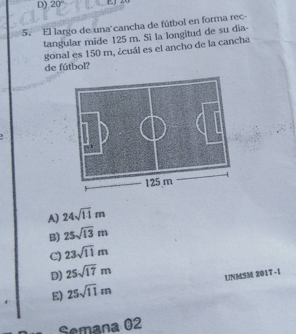 20° EJ 20
5. El largo de una'cancha de fútbol en forma rec-
tangular mide 125 m. Si la longitud de su dia-
gonal es 150 m, ¿cuál es el ancho de la cancha
de fútbol?
A) 24sqrt(11)m
B) 25sqrt(13)m
C) 23sqrt(11)m
D) 25sqrt(17)m UNMSM 2017 -1
E) 25sqrt(11)m
Semana 02