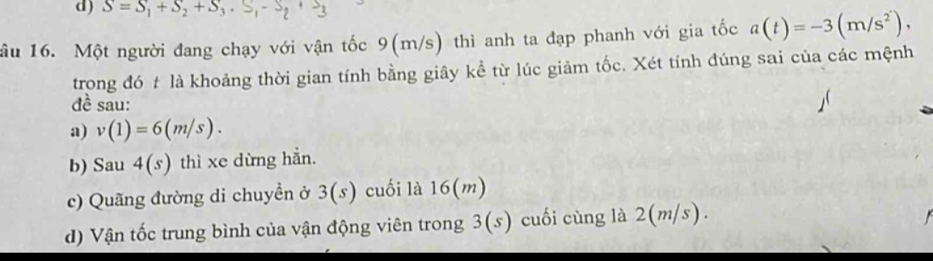 S=S_1+S_2+S_3. S_1-S_2+S_3
ầu 16. Một người đang chạy với vận tốc 9(m/s) thì anh ta đạp phanh với gia tốc a(t)=-3(m/s^2), 
trong đó t là khoảng thời gian tính bằng giây kể từ lúc giảm tốc. Xét tính đúng sai của các mệnh 
đề sau: 
a) v(1)=6(m/s). 
b) Sau 4(s) thì xe dừng hẳn. 
c) Quãng đường di chuyền ở 3(s) cuối là 16(m)
d) Vận tốc trung bình của vận động viên trong 3(s s) cuối cùng là 2(m/s).