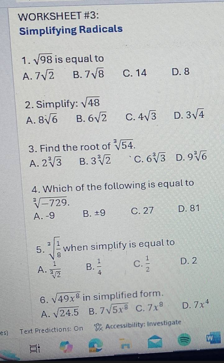 WORKSHEET #3:
Simplifying Radicals
1. sqrt(98) is equal to
A. 7sqrt(2) B. 7sqrt(8) C. 14 D. 8
2. Simplify: sqrt(48)
A. 8sqrt(6) B. 6sqrt(2) C. 4sqrt(3) D. 3sqrt(4)
3. Find the root of sqrt[3](54).
A. 2sqrt[3](3) B. 3sqrt[3](2) C. 6sqrt[3](3) D. 9sqrt[3](6)
4. Which of the following is equal to
sqrt[3](-729).
A. -9 B. ± 9 C. 27 D. 81
5. sqrt[3](frac 1)8 when simplify is equal to
A.  1/sqrt[3](2)  B.  1/4  C.  1/2  D. 2
6. sqrt(49x^8) in simplified form.
A. sqrt(24.5) B. 7sqrt(5x^8) C. 7x^8 D. 7x^4
es) Text Predictions: On Accessibility: Investigate