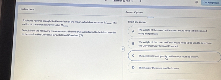 End Assignment
Instructions
Answer Options
A robotic rover is brought to the surface of the moon, which has a mass of M
radius of the moon is known to be f _ _ The Select one answer
Select from the following measurements the one that would need to be taken in order A The weight of the rover on the moon would need to be measured
to determine the Universal Gravitational Constant (G). using a large scale
B The weight of the rover on Earth would need to be used to determine
the Universal Gravitational Constant.
C The acceleration of gravity on the moon must be known.
The mass of the rover must be known.