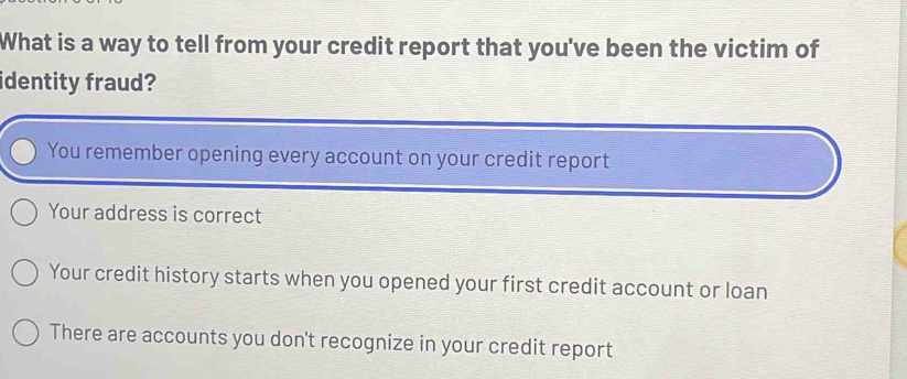 What is a way to tell from your credit report that you've been the victim of
identity fraud?
You remember opening every account on your credit report
Your address is correct
Your credit history starts when you opened your first credit account or loan
There are accounts you don't recognize in your credit report