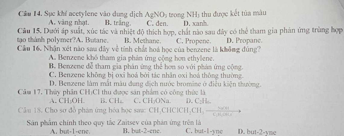 Sục khí acetylene vào dung dịch AgNO_3 trong NH_3 thu được kết tủa màu
A. vàng nhạt. B. trắng. C. đen. D. xanh.
Câu 15. Dưới áp suất, xúc tác và nhiệt độ thích hợp, chất nào sau đây có thể tham gia phản ứng trùng hợp
tạo thành polymer?A. Butane. B. Methane. C. Propene. D. Propane.
Câu 16. Nhận xét nào sau đây về tính chất hoá học của benzene là không đúng?
A. Benzene khó tham gia phản ứng cộng hơn ethylene.
B. Benzene dwidehat e tham gia phản ứng thể hơn so với phản ứng cộng.
C. Benzene không bị oxi hoá bởi tác nhân oxi hoá thông thường.
D. Benzene làm mất màu dung dịch nước bromine ở điều kiện thường.
Câu 17. Thủy phân CH_3Cl thu được sản phẩm có công thức là
A. CH_3OH. B. CH_4. C. CH_3ONa. D. C_2H_6. 
Câu 18. Cho sơ đồ phản ứng hóa học sau: CH_3CHCICH_2CH_3frac NaOHC_2H_4OH.t
Sản phẩm chính theo quy tắc Zaitsev của phản ứng trên là
A. but -1 -ene. B. but -2 -ene. C. but -1 -yne D. but -2 -yne