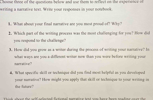 Choose three of the questions below and use them to reflect on the experience of 
writing a narrative text. Write your responses in your notebook. 
1. What about your final narrative are you most proud of? Why? 
2. Which part of the writing process was the most challenging for you? How did 
you respond to the challenge? 
3. How did you grow as a writer during the process of writing your narrative? In 
what ways are you a different writer now than you were before writing your 
narrative? 
4. What specific skill or technique did you find most helpful as you developed 
your narrative? How might you apply that skill or technique to your writing in 
the future? 
Think about the self-selected fictional narrative text you have been reading over the