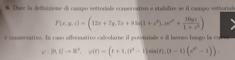 Dare la definizione di campo vettoriale conservativo e stabilire se il campo vettorial
F(x,y,z)=(12x+7y,7x+8ln (1+z^2),ze^(x^2)+ 16yz/1+z^2 )
è conservativo. In caso affermativo calcolarne il potenziale e il lavoro lungo la curva
varphi :[0,1]to R^3, varphi (t)=(t+1,(t^3-1)sin (t),(t-1)(e^(t^2)-1)).