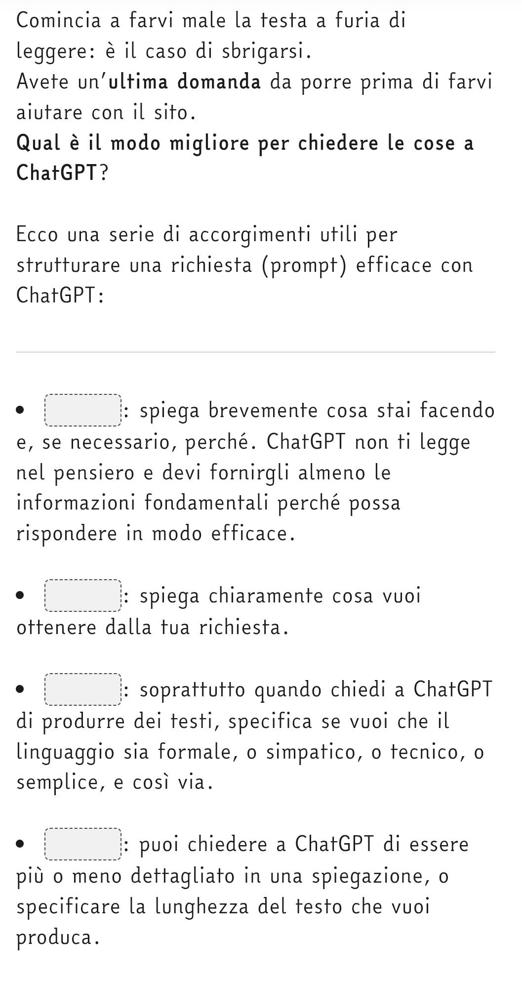 Comincia a farvi male la testa a furia di 
leggere: è il caso di sbrigarsi. 
Avete un’ultima domanda da porre prima di farvi 
aiutare con il sito. 
Qual è il modo migliore per chiedere le cose a 
ChatGPT? 
Ecco una serie di accorgimenti utili per 
strutturare una richiesta (prompt) efficace con 
ChatGPT: 
□ : spiega brevemente cosa stai facendo 
e, se necessario, perché. ChatGPT non ti legge 
nel pensiero e devi fornirgli almeno le 
informazioni fondamentali perché possa 
rispondere in modo efficace. 
□ : spiega chiaramente cosa vuoi 
ottenere dalla tua richiesta. 
□ : soprattutto quando chiedi a ChatGPT 
di produrre dei testi, specifica se vuoi che il 
linguaggio sia formale, o simpatico, o tecnico, o 
semplice, e cosí via. 
□ : puoi chiedere a ChatGPT di essere 
più o meno dettagliato in una spiegazione, o 
specificare la lunghezza del testo che vuoi 
produca.