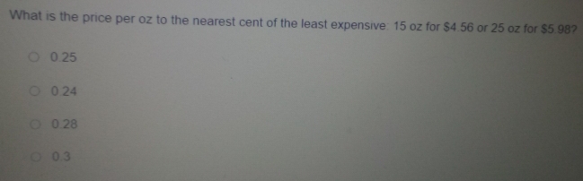 What is the price per oz to the nearest cent of the least expensive: 15 oz for $4.56 or 25 oz for $5.98?
0.25
0.24
0.28
0.3