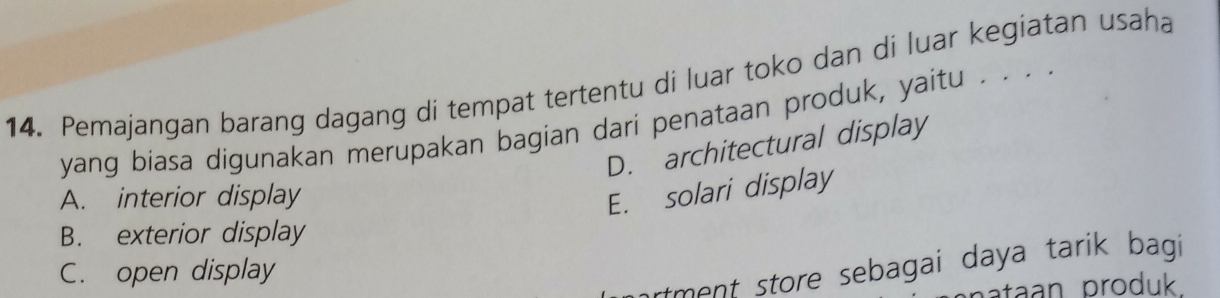 Pemajangan barang dagang di tempat tertentu di luar toko dan di luar kegiatan usaha
yang biasa digunakan merupakan bagian dari penataan produk, yaitu . . . .
D. architectural display
A. interior display
E. solari display
B. exterior display
C. open display
ment store sebagai daya tarik bagi
ataan produk