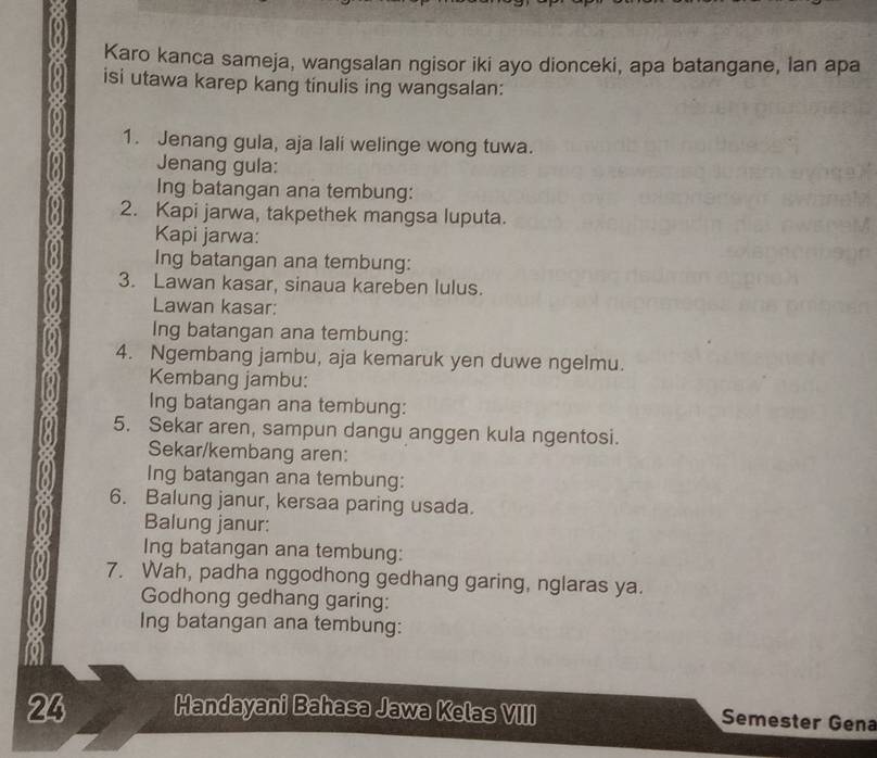 Karo kanca sameja, wangsalan ngisor iki ayo dionceki, apa batangane, lan apa 
isi utawa karep kang tinulis ing wangsalan: 
1. Jenang gula, aja lali welinge wong tuwa. 
Jenang gula: 
Ing batangan ana tembung: 
2. Kapi jarwa, takpethek mangsa luputa. 
Kapi jarwa: 
Ing batangan ana tembung: 
3. Lawan kasar, sinaua kareben lulus. 
Lawan kasar: 
Ing batangan ana tembung: 
4. Ngembang jambu, aja kemaruk yen duwe ngelmu. 
Kembang jambu: 
Ing batangan ana tembung: 
5. Sekar aren, sampun dangu anggen kula ngentosi. 
Sekar/kembang aren: 
Ing batangan ana tembung: 
6. Balung janur, kersaa paring usada. 
Balung janur: 
Ing batangan ana tembung: 
7. Wah, padha nggodhong gedhang garing, nglaras ya. 
Godhong gedhang garing: 
Ing batangan ana tembung: 
24 Handayani Bahasa Jawa Kelas VIII Semester Gena