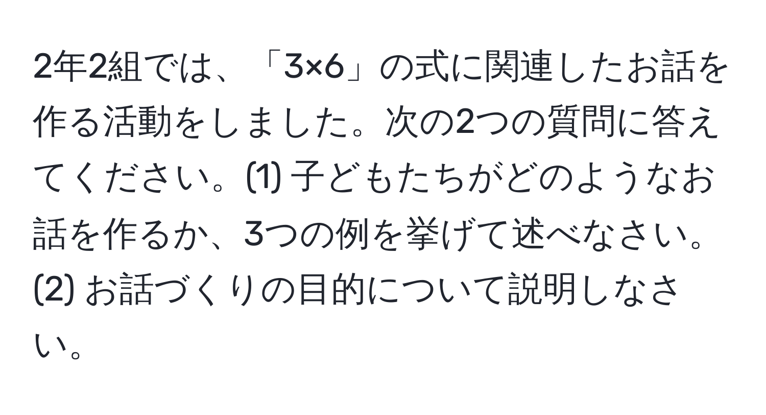 2年2組では、「3×6」の式に関連したお話を作る活動をしました。次の2つの質問に答えてください。(1) 子どもたちがどのようなお話を作るか、3つの例を挙げて述べなさい。(2) お話づくりの目的について説明しなさい。