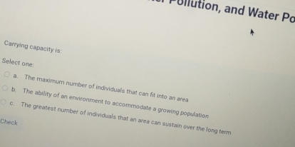 Pullution, and Water Po
Carrying capacity is:
Select one:
a. The maximum number of individuals that can fit into an area
b. The ability of an environment to accommodate a growing population
c. The greatest number of individuals that an area can sustain over the long term
Check