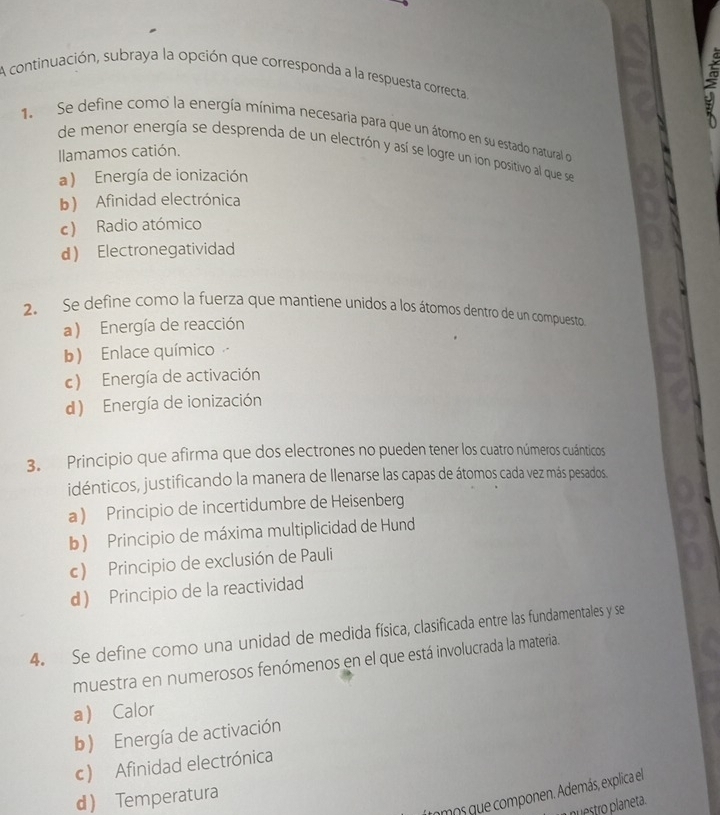 A continuación, subraya la opción que corresponda a la respuesta correcta
1. Se define como la energía mínima necesaria para que un átomo en su estado natural o
de menor energía se desprenda de un electrón y así se logre un ion positivo al que se
Ilamamos catión.
a ) Energía de ionización
b) Afinidad electrónica
c) Radio atómico
d Electronegatividad
2. Se define como la fuerza que mantiene unidos a los átomos dentro de un compuesto
a ) Energía de reacción
b) Enlace químico
c) Energía de activación
d) Energía de ionización
3. Principio que afirma que dos electrones no pueden tener los cuatro números cuánticos
idénticos, justificando la manera de llenarse las capas de átomos cada vez más pesados.
a ) Principio de incertidumbre de Heisenberg
b ) Principio de máxima multiplicidad de Hund
c) Principio de exclusión de Pauli
d Principio de la reactividad
4. Se define como una unidad de medida física, clasificada entre las fundamentales y se
muestra en numerosos fenómenos en el que está involucrada la materia.
a Calor
b) Energía de activación
c) Afinidad electrónica
cmos que componen. Además, explica el
d Temperatura
I nuestro planeta.