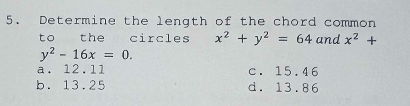 Determine the length of the chord common
to the circles x^2+y^2=64 and x^2+
y^2-16x=0.
a. 12.11 c. 15.46
b. 13.25 d. 13.86