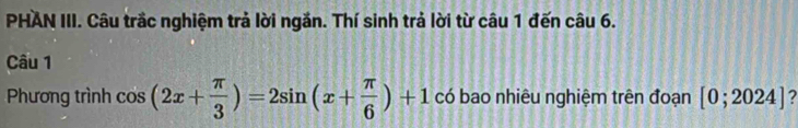 PHAN III. Câu trắc nghiệm trả lời ngắn. Thí sinh trả lời từ câu 1 đến câu 6. 
Câu 1 
Phương trình cos (2x+ π /3 )=2sin (x+ π /6 )+1 có bao nhiêu nghiệm trên đoạn [0;2024] 2