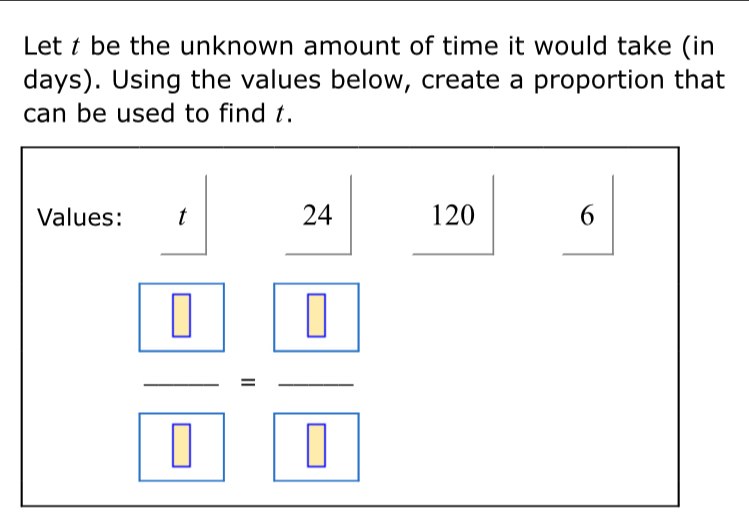 Let t be the unknown amount of time it would take (in
days). Using the values below, create a proportion that
can be used to find t.