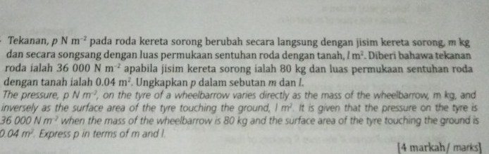 Tekanan, pNm^(-2) pada roda kereta sorong berubah secara langsung dengan jisim kereta sorong, m kg
dan secara songsang dengan luas permukaan sentuhan roda dengan tanah, 1m^2. Diberi bahawa tekanan 
roda ialah 36000Nm^(-2) apabila jisim kereta sorong ialah 80 kg dan luas permukaan sentuhan roda 
dengan tanah ialah 0.04m^2. Ungkapkan p dalam sebutan m dan I. 
The pressure, pNm^(-2) , on the tyre of a wheelbarrow varies directly as the mass of the wheelbarrow, m kg, and 
inversely as the surface area of the tyre touching the ground, 1m^2. It is given that the pressure on the tyre is
36000Nm^(-2) when the mass of the wheelbarrow is 80 kg and the surface area of the tyre touching the ground is
0.04m^2 Express p in terms of m and I. 
[4 markah / marks]