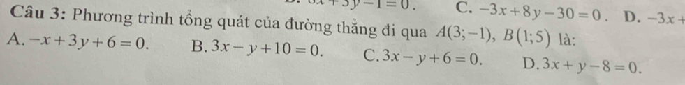 +3y-1=0. C. -3x+8y-30=0. D. -3x+
Câu 3: Phương trình tổng quát của đường thẳng đi qua A(3;-1), B(1;5) là:
A. -x+3y+6=0. B. 3x-y+10=0. C. 3x-y+6=0. D. 3x+y-8=0.