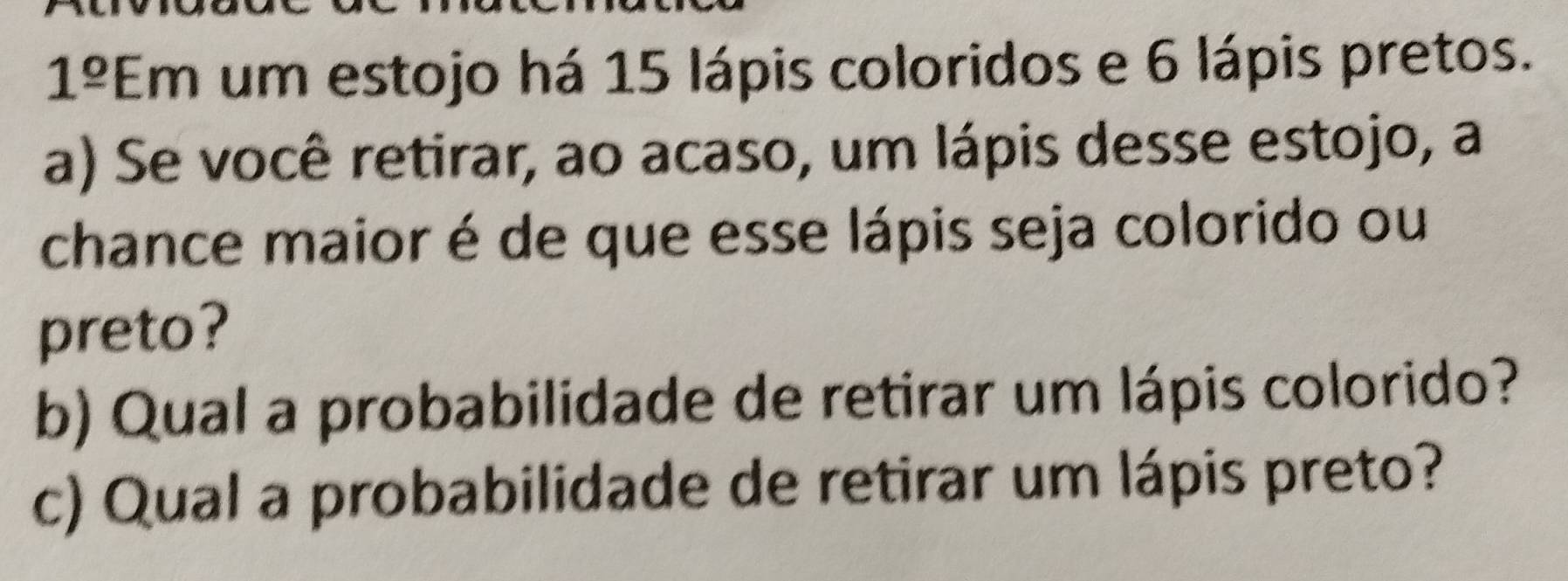 1^(_ circ)E . n a um estojo há 15 lápis coloridos e 6 lápis pretos. 
1 
a) Se você retirar, ao acaso, um lápis desse estojo, a 
chance maior é de que esse lápis seja colorido ou 
preto? 
b) Qual a probabilidade de retirar um lápis colorido? 
c) Qual a probabilidade de retirar um lápis preto?