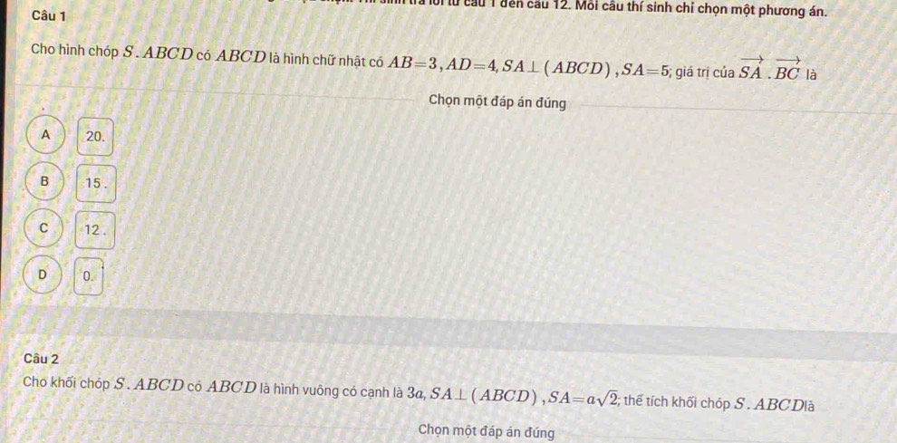 lời lừ cầu 1 đến cầu 12. Mỗi câu thí sinh chỉ chọn một phương án.
Câu 1
Cho hình chóp S. ABCD có ABCD là hình chữ nhật có AB=3, AD=4, SA⊥ (ABCD), SA=5; giá trị của vector SA. vector BC là
Chọn một đáp án đúng
A 20.
B 15.
C 12.
D 0.
Câu 2
Cho khối chóp S. ABCD có ABCD là hình vuông có cạnh là 3a, SA⊥ (ABCD), SA=asqrt(2); thế tích khối chóp S . ABCDlà
Chọn một đáp án đúng