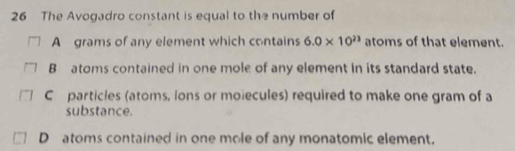 The Avogadro constant is equal to the number of
A grams of any element which contains 6.0* 10^(23) atoms of that element.
B atoms contained in one mole of any element in its standard state.
C particles (atoms, ions or moiecules) required to make one gram of a
substance.
D atoms contained in one mole of any monatomic element.