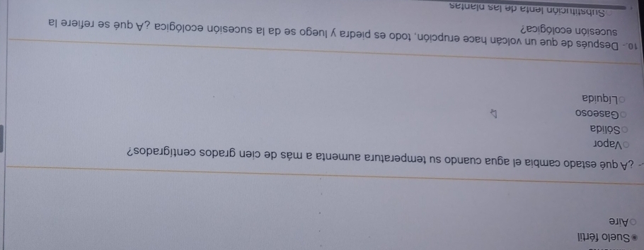 Suelo fértil
Aire
¿A qué estado cambia el agua cuando su temperatura aumenta a más de cien grados centígrados?
Vapor
Sólida
Gaseoso
Líquida
10.- Después de que un volcán hace erupción, todo es piedra y luego se da la sucesión ecológica ¿A qué se refiere la
sucesión ecológica?
Substitución lenta de las plantas