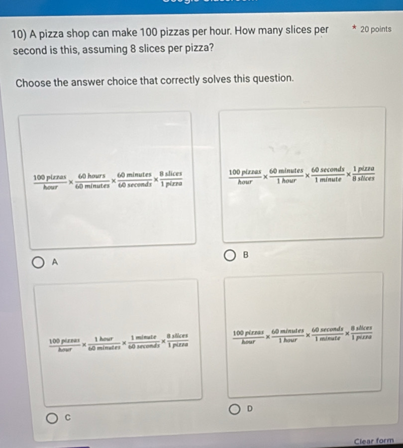 A pizza shop can make 100 pizzas per hour. How many slices per 20 points
second is this, assuming 8 slices per pizza?
Choose the answer choice that correctly solves this question.
 100plzzas/hour *  60hours/60minutes *  60minutes/60sec onds *  8slices/1pizza   100plzzas/hour *  60minutes/1hour *  60sec onds/1minute *  1pizza/8stices 
B
A
 100pizzas/hour *  1hour/60minutes *  1minute/60sec onds *  8slices/1pizza   100plzzas/hour *  60minutes/1hour *  60sec onds/1minute *  8slices/1pizza 
D
C
Clear form